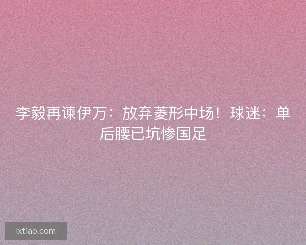李毅再谏伊万：放弃菱形中场！球迷：单后腰已坑惨国足