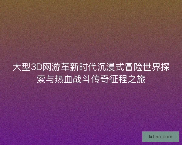 大型3D网游革新时代沉浸式冒险世界探索与热血战斗传奇征程之旅