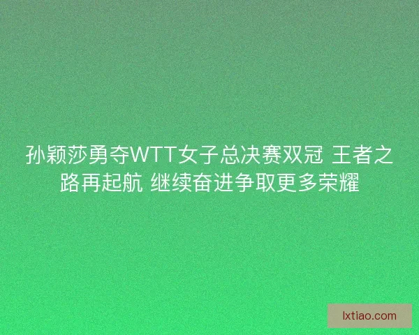 孙颖莎勇夺WTT女子总决赛双冠 王者之路再起航 继续奋进争取更多荣耀