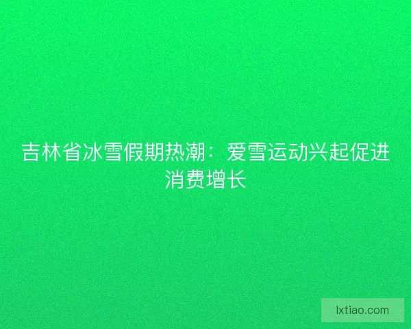 吉林省冰雪假期热潮：爱雪运动兴起促进消费增长