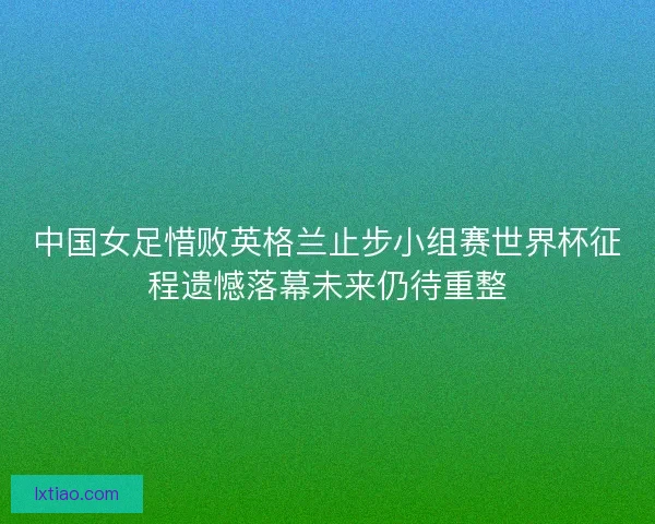 中国女足惜败英格兰止步小组赛世界杯征程遗憾落幕未来仍待重整